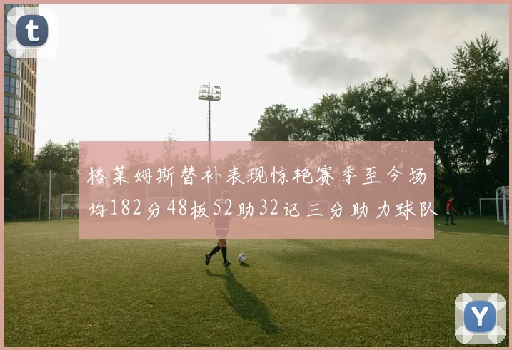 格莱姆斯替补表现惊艳赛季至今场均182分48板52助32记三分助力球队