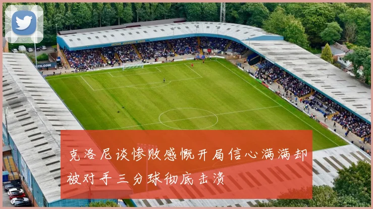 克洛尼谈惨败感慨开局信心满满却被对手三分球彻底击溃