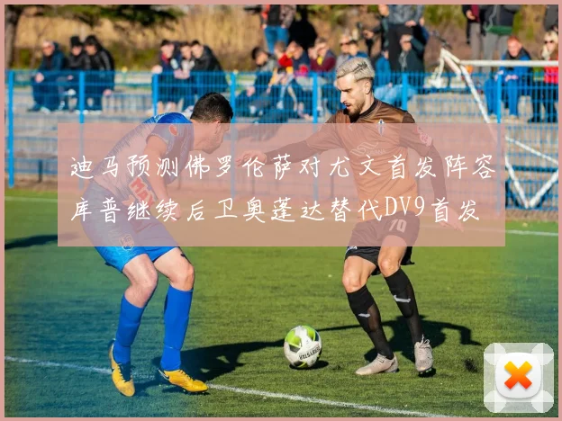 迪马预测佛罗伦萨对尤文首发阵容库普继续后卫奥蓬达替代DV9首发