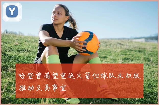 哈登曾渴望重返火箭但球队未积极推动交易事宜
