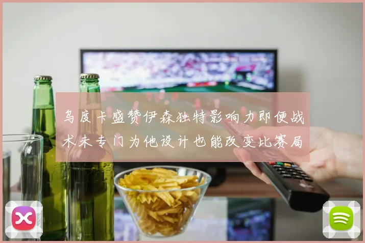乌度卡盛赞伊森独特影响力即便战术未专门为他设计也能改变比赛局势