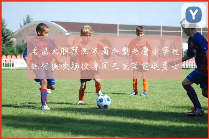 名记大胆预测浓眉加盟老鹰小萨赴独行侠吹杨投身国王克莱重返勇士