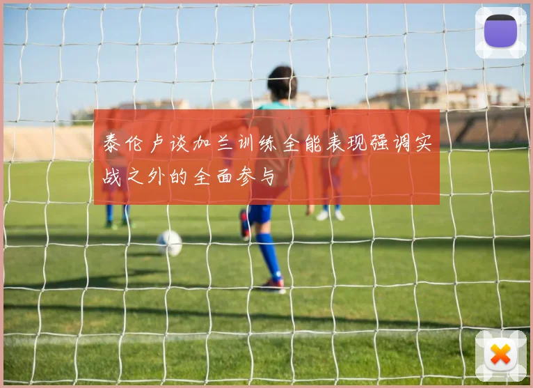 泰伦卢谈加兰训练全能表现强调实战之外的全面参与